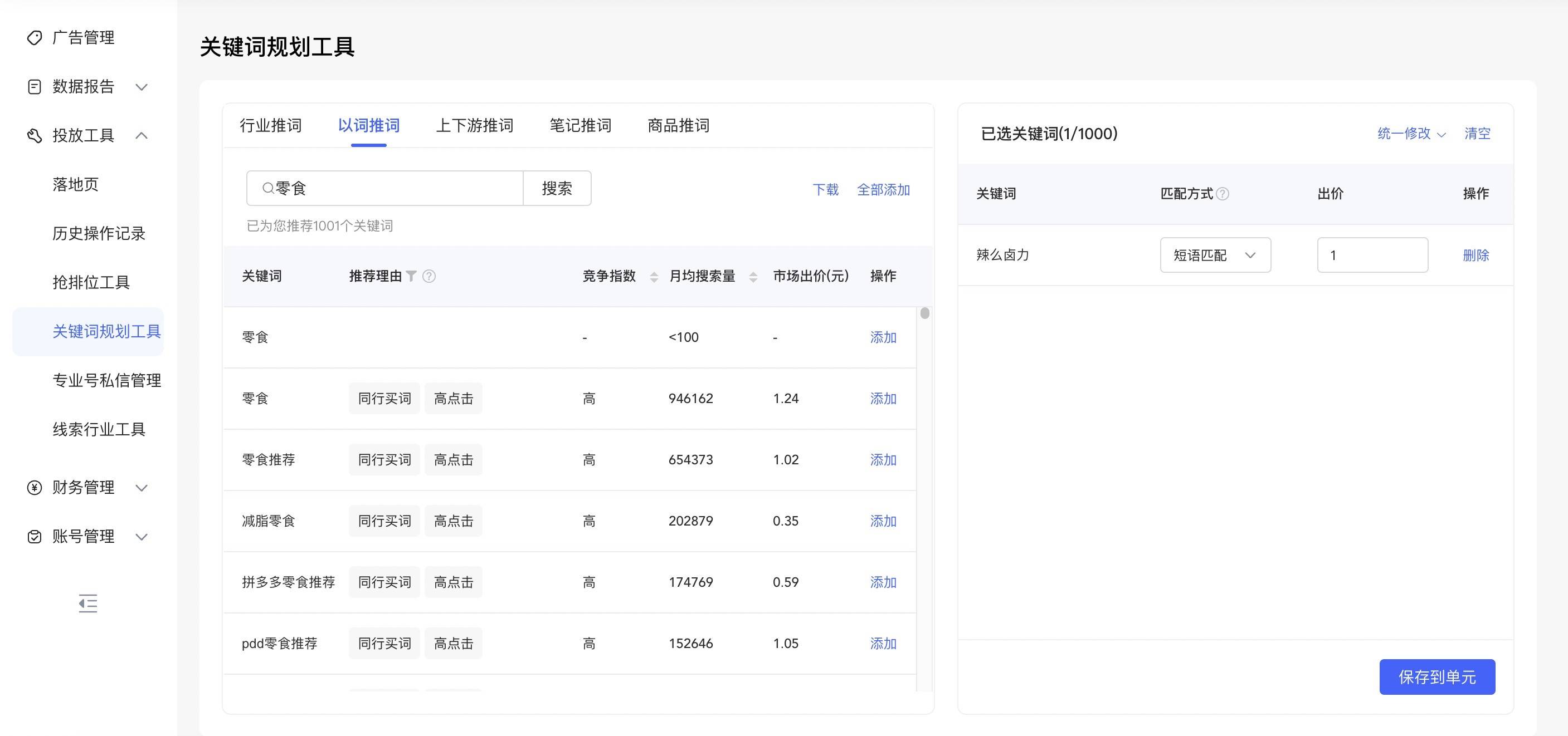 0 广 告 管 理 同 数 据 报 告 投 放 工 具 落 地 页 历 史 操 作 记 录 抢 排 位 工 具 关 键 词 规 划 工 具 专 业 号 私 信 管 理 线 索 行 业 工 具 @ 财 务 管 理 @ 账 号 管 理 关 键 词 规 划 工 具 行 业 推 词 0 零 食 以 词 推 词 上 下 游 推 词 高 点 击 高 点 击 高 点 击 高 点 击 高 点 击 笔 记 推 词 搜 索 竞 争 指 数 商 品 推 词 月 均 搜 索 量 < 100 946162 654373 202879 174769 152646 下 载 市 场 出 价 （ 元 ） 1 、 24 1 、 02 0 、 35 0 、 59 1 、 05 全 部 添 加 操 作 添 加 添 加 添 加 添 加 添 加 添 加 已 选 关 键 词 （ 1 / 1000 ） 关 键 词 辣 么 卤 力 统 一 修 改 丷 匹 配 方 式@ 短 语 匹 配 出 价 已 为 您 推 荐 1001 个 关 键 词 / 月 ， 工 ， 操 作 删 除 关 键 词 零 食 零 食 零 食 推 荐 减 脂 零 食 拼 多 多 零 食 推 荐 pdd 零 食 推 荐 推 荐 理 由 同 行 买 词 同 行 买 词 同 行 买 词 同 行 买 词 同 行 买 词 保 存 到 单 元 